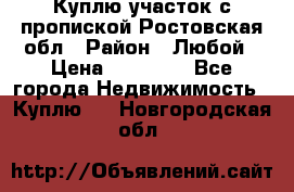 Куплю участок с пропиской.Ростовская обл › Район ­ Любой › Цена ­ 15 000 - Все города Недвижимость » Куплю   . Новгородская обл.